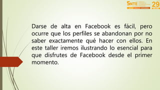 Darse de alta en Facebook es fácil, pero 
ocurre que los perfiles se abandonan por no 
saber exactamente qué hacer con ellos. En 
este taller iremos ilustrando lo esencial para 
que disfrutes de Facebook desde el primer 
momento. 
 