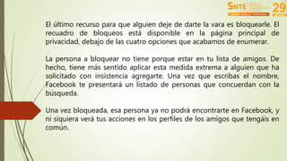 El último recurso para que alguien deje de darte la vara es bloquearle. El 
recuadro de bloqueos está disponible en la página principal de 
privacidad, debajo de las cuatro opciones que acabamos de enumerar. 
La persona a bloquear no tiene porque estar en tu lista de amigos. De 
hecho, tiene más sentido aplicar esta medida extrema a alguien que ha 
solicitado con insistencia agregarte. Una vez que escribas el nombre, 
Facebook te presentará un listado de personas que concuerdan con la 
búsqueda. 
Una vez bloqueada, esa persona ya no podrá encontrarte en Facebook, y 
ni siquiera verá tus acciones en los perfiles de los amigos que tengáis en 
común. 
 