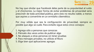 No hay que olvidar que Facebook debe parte de su popularidad al ruido 
y el chismorreo. La mejor forma de evitar problemas de privacidad sería 
prescindir de toda actividad pública, pero esto no resulta viable, a menos 
que aspires a convertirte en un ermitaño cibernético. 
Por muy sólida que sea la configuración de privacidad, siempre es 
posible que algo se cuele. Para evitarlo sigue estos cinco consejos: 
1. Agrega sólo a personas que conozcas 
2. Piénsalo dos veces antes de publicar algo 
3. No ataques a otras personas sin tener pruebas 
4. Para mensajes privados, no utilices el Muro 
5. Elige bien qué aplicaciones agregas 
 