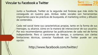 Vincular tu Facebook a Twitter 
Junto a Facebook, Twitter es la segunda red foránea que más éxito ha 
conseguido en nuestro país. Ambas redes sociales son herramientas 
importantes para las prácticas de busqueda, el marketing online y difusión 
de contenidos. 
Cada red social tiene sus características propias, tanto en la forma de sus 
mensajes, su alcance, cómo en la manera de interaccionar de sus usuarios. 
Por eso recomendamos gestionar las publicaciones de cada red de forma 
independiente. Pero si carecemos de tiempo, o contamos con ciertas 
limitaciones técnicas, conectar Facebook con Twitter puede ser una 
opción. 
http://www.facebook.com/twitter/ 
 