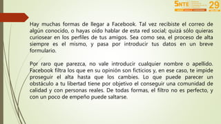 Hay muchas formas de llegar a Facebook. Tal vez recibiste el correo de 
algún conocido, o hayas oído hablar de esta red social; quizá sólo quieras 
curiosear en los perfiles de tus amigos. Sea como sea, el proceso de alta 
siempre es el mismo, y pasa por introducir tus datos en un breve 
formulario. 
Por raro que parezca, no vale introducir cualquier nombre o apellido. 
Facebook filtra los que en su opinión son ficticios y, en ese caso, te impide 
proseguir el alta hasta que los cambies. Lo que puede parecer un 
obstáculo a tu libertad tiene por objetivo el conseguir una comunidad de 
calidad y con personas reales. De todas formas, el filtro no es perfecto, y 
con un poco de empeño puede saltarse. 
 