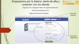 Empezamos por lo básico: darte de alta y 
conectar con los demás 
Ingresar en tu navegador Web a la siguiente dirección: 
http://www.facebook.com 
Pagina principal de Facebook 
Área para 
Ingresar 
Área para 
Registrarse 
 