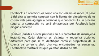 Facebook sin contactos es como una escuela sin alumnos. El paso 
1 del alta te permite conectar con la libreta de direcciones de tu 
correo web para agregar a personas que conozcas. Es un proceso 
seguro: la contraseña no será almacenada por Facebook bajo 
ningún concepto. 
También puedes buscar personas en tus contactos de mensajería 
instantánea. Cada sistema es distinto, y requerirá acciones 
diferentes para que se te identifique como el propietario de la 
cuenta de correo o chat. Una vez encontrados los contactos, 
Facebook te mostrará los que ya están dados de alta. 
 
