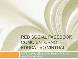 RED SOCIAL FACEBOOK
COMO ENTORNO
EDUCATIVO VIRTUAL
Destinado a la Educación Permanente de
Jóvenes y Adultos

 