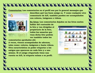 Comentarios: Los comentarios en el perfil son por lo general mensajes que
                    describen qué tan buen amigo es. Y como cualquier otro
                    comentario de hi5, también pueden ser acompañados
                    con colores, imágenes o videos.
                      En fotos: Los comentarios dejados en las fotos suelen
                      hablar del contenido de
                      la foto y van dirigidas al
                      propietario de la foto,
                      todos los usuarios que
                      vean dicha foto podrán
                      ver también todos los
comentarios aprobados ahí.
A veces, vienen acompañadas de adornos,
tales como: colores, imágenes o hasta videos.
Otra característica es poder etiquetar a los
amigos que aparecen en cada foto y a uno
mismo. Si el amigo etiquetado tiene una
cuenta en hi5, la etiqueta enlaza a su perfil.
 