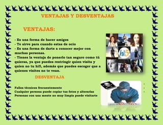 VENTAJAS Y DESVENTAJAS

     VENTAJAS:
- Es una forma de hacer amigos
- Te sirve para cuando estas de ocio
- Es una forma de darte a conocer mejor con
muchas personas.
- Tienes la ventaja de ponerlo tan seguro como tú
quieras, ya que puedes restringir quien visita y
quien no tu hi5, además que puedes escoger que a
quienes visites no te vean.

             DESVENTAJA
                    S:                                  -
Fallos técnicos frecuentemente                          -
Cualquier persona puede copiar tus fotos y alterarlas   -
Personas con una mente no muy limpia puede visitarte
 