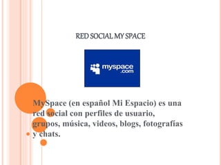 RED SOCIAL MY SPACE 
MySpace (en español Mi Espacio) es una 
red social con perfiles de usuario, 
grupos, música, videos, blogs, fotografías 
y chats. 
 