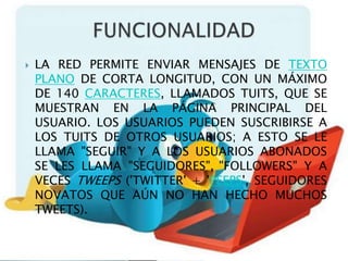    LA RED PERMITE ENVIAR MENSAJES DE TEXTO
    PLANO DE CORTA LONGITUD, CON UN MÁXIMO
    DE 140 CARACTERES, LLAMADOS TUITS, QUE SE
    MUESTRAN EN LA PÁGINA PRINCIPAL DEL
    USUARIO. LOS USUARIOS PUEDEN SUSCRIBIRSE A
    LOS TUITS DE OTROS USUARIOS; A ESTO SE LE
    LLAMA "SEGUIR" Y A LOS USUARIOS ABONADOS
    SE LES LLAMA "SEGUIDORES", "FOLLOWERS" Y A
    VECES TWEEPS ('TWITTER' + 'PEEPS', SEGUIDORES
    NOVATOS QUE AÚN NO HAN HECHO MUCHOS
    TWEETS).
 