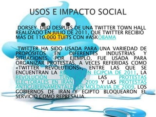DORSEY DIJO DESPUÉS DE UNA TWITTER TOWN HALL
REALIZADO EN JULIO DE 2011, QUE TWITTER RECIBIÓ
MÁS DE 110.000 TUITS CON #ASKOBAMA

 TWITTER HA SIDO USADA PARA UNA VARIEDAD DE
PROPÓSITOS    EN   DIFERENTES    INDUSTRIAS  Y
SITUACIONES. POR EJEMPLO, FUE USADA PARA
ORGANIZAR PROTESTAS, A VECES REFERIDAS COMO
«TWITTER REVOLUTIONS», ENTRE LAS QUE SE
ENCUENTRAN LA REVOLUCIÓN EGIPCIA DE 2011, LA
REVOLUCIÓN      TUNECINA,     LAS    PROTESTAS
ELECTORALES EN IRÁN DE 2009 Y LAS PROTESTAS
ANTIGUBERNAMENTALES EN MOLDAVIA DE 2009. LOS
GOBIERNOS DE IRÁN Y EGIPTO BLOQUEARON EL
SERVICIO COMO REPRESALIA.
 