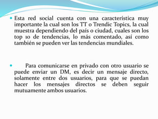  Esta red social cuenta con una característica muy
importante la cual son los TT o Trendic Topics, la cual
muestra dependiendo del país o ciudad, cuales son los
top 10 de tendencias, lo más comentado, así como
también se pueden ver las tendencias mundiales.
 Para comunicarse en privado con otro usuario se
puede enviar un DM, es decir un mensaje directo,
solamente entre dos usuarios, para que se puedan
hacer los mensajes directos se deben seguir
mutuamente ambos usuarios.
 