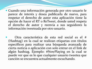  Cuando una información generada por otro usuario le
parece de interés y desea publicarla de nuevo, para
respetar el derecho de autor esta aplicación tiene la
opción de hacer el RT o ReTweet, donde usted respeta
el derecho de autor y reenvía a sus seguidores la
información tweeteada por otro usuario.
 Otra característica de esta red social es el #
(Hashtag) en la cual se realizan etiquetas con títulos
específicos para realizar una búsqueda avanzada de
cierta noticia o aplicación con solo entrar en el link de
algún hashtag. Ejemplo: #NowPlaying en la cual se
puede ver que es lo que cualquier usuario tweetea que
canción se encuentra actualmente escuchando.
 