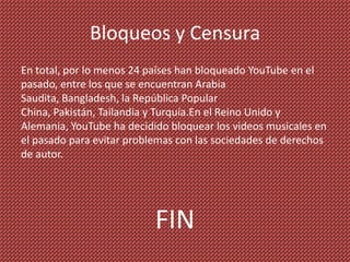 Bloqueos y Censura
En total, por lo menos 24 países han bloqueado YouTube en el
pasado, entre los que se encuentran Arabia
Saudita, Bangladesh, la República Popular
China, Pakistán, Tailandia y Turquía.En el Reino Unido y
Alemania, YouTube ha decidido bloquear los videos musicales en
el pasado para evitar problemas con las sociedades de derechos
de autor.




                           FIN
 