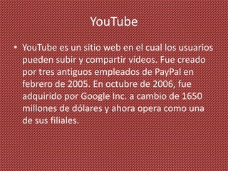 YouTube
• YouTube es un sitio web en el cual los usuarios
  pueden subir y compartir vídeos. Fue creado
  por tres antiguos empleados de PayPal en
  febrero de 2005. En octubre de 2006, fue
  adquirido por Google Inc. a cambio de 1650
  millones de dólares y ahora opera como una
  de sus filiales.
 