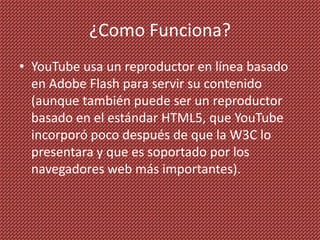 ¿Como Funciona?
• YouTube usa un reproductor en línea basado
  en Adobe Flash para servir su contenido
  (aunque también puede ser un reproductor
  basado en el estándar HTML5, que YouTube
  incorporó poco después de que la W3C lo
  presentara y que es soportado por los
  navegadores web más importantes).
 
