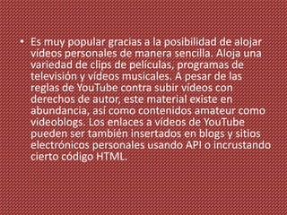 • Es muy popular gracias a la posibilidad de alojar
  vídeos personales de manera sencilla. Aloja una
  variedad de clips de películas, programas de
  televisión y vídeos musicales. A pesar de las
  reglas de YouTube contra subir vídeos con
  derechos de autor, este material existe en
  abundancia, así como contenidos amateur como
  videoblogs. Los enlaces a vídeos de YouTube
  pueden ser también insertados en blogs y sitios
  electrónicos personales usando API o incrustando
  cierto código HTML.
 