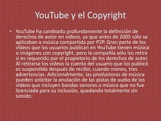 YouTube y el Copyright
• YouTube ha cambiado profundamente la definición de
  derechos de autor en vídeos, ya que antes de 2005 sólo se
  aplicaban a música compartida por P2P. Gran parte de los
  vídeos que los usuarios publican en YouTube tienen música
  o imágenes con copyright, pero la compañía sólo los retira
  si es requerido por el propietario de los derechos de autor.
  Al retirarse los vídeos la cuenta del usuario que los publicó
  es suspendida después de recibir, cuando menos, tres
  advertencias. Adicionalmente, las productoras de música
  pueden solicitar la anulación de las pistas de audio de los
  vídeos que incluyen bandas sonoras o música que no fue
  licenciada para su inclusión, quedando totalmente sin
  sonido.
 