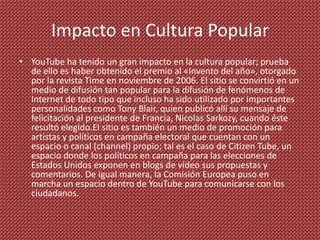 Impacto en Cultura Popular
• YouTube ha tenido un gran impacto en la cultura popular; prueba
  de ello es haber obtenido el premio al «Invento del año», otorgado
  por la revista Time en noviembre de 2006. El sitio se convirtió en un
  medio de difusión tan popular para la difusión de fenómenos de
  Internet de todo tipo que incluso ha sido utilizado por importantes
  personalidades como Tony Blair, quien publicó allí su mensaje de
  felicitación al presidente de Francia, Nicolas Sarkozy, cuando éste
  resultó elegido.El sitio es también un medio de promoción para
  artistas y políticos en campaña electoral que cuentan con un
  espacio o canal (channel) propio; tal es el caso de Citizen Tube, un
  espacio donde los políticos en campaña para las elecciones de
  Estados Unidos exponen en blogs de vídeo sus propuestas y
  comentarios. De igual manera, la Comisión Europea puso en
  marcha un espacio dentro de YouTube para comunicarse con los
  ciudadanos.
 