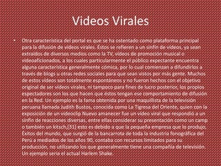 Videos Virales
•   Otra característica del portal es que se ha ostentado como plataforma principal
    para la difusión de vídeos virales. Éstos se refieren a un sinfín de vídeos, ya sean
    extraídos de diversos medios como la TV, vídeos de promoción musical o
    videoaficionados, a los cuales particularmente el público expectante encuentra
    alguna característica generalmente cómica, por lo cual comienzan a difundirlos a
    través de blogs u otras redes sociales para que sean vistos por más gente. Muchos
    de estos vídeos son totalmente espontáneos y no fueron hechos con el objetivo
    original de ser vídeos virales, ni tampoco para fines de lucro posterior, los propios
    espectadores son los que hacen que éstos tengan ese comportamiento de difusión
    en la Red. Un ejemplo es la fama obtenida por una maquillista de la televisión
    peruana llamada Judith Bustos, conocida como La Tigresa del Oriente, quien con la
    exposición de un videoclip Nuevo amanecer fue un vídeo viral que respondió a un
    sinfín de reacciones diversas, entre ellas considerar su presentación como un camp
    o también un kitsch,[31] esto es debido a que la pequeña empresa que lo produjo,
    Éxitos del mundo, que surgió de la bancarrota de toda la industria fonográfica del
    Perú a mediados de los años 90, contaba con recursos limitados para su
    producción, no utilizando los que generalmente tiene una compañía de televisión.
    Un ejemplo seria el actual Harlem Shake.
 