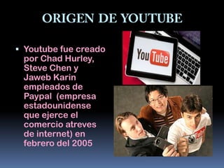  Youtube fue creado
  por Chad Hurley,
 Steve Chen y
 Jaweb Karin
 empleados de
 Paypal (empresa
 estadounidense
 que ejerce el
 comercio atreves
 de internet) en
 febrero del 2005
 