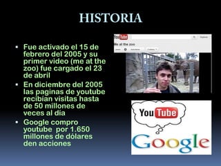  Fue activado el 15 de
  febrero del 2005 y su
  primer video (me at the
  zoo) fue cargado el 23
  de abril
 En diciembre del 2005
  las paginas de youtube
  recibían visitas hasta
  de 50 millones de
  veces al día
 Google compro
  youtube por 1.650
  millones de dólares
  den acciones
 
