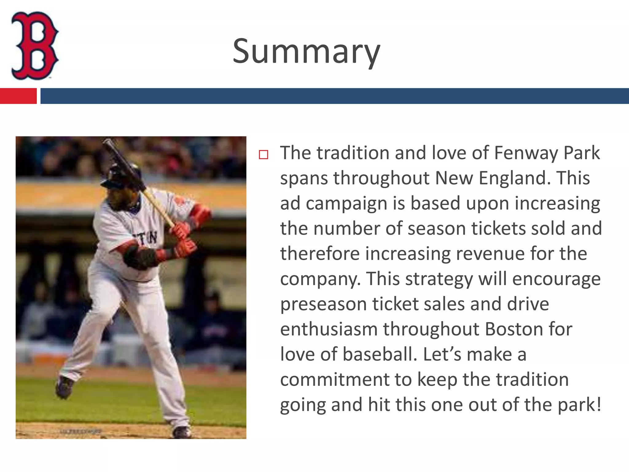 Summary

    The tradition and love of Fenway Park
     spans throughout New England. This
     ad campaign is based upon increasing
     the number of season tickets sold and
     therefore increasing revenue for the
     company. This strategy will encourage
     preseason ticket sales and drive
     enthusiasm throughout Boston for
     love of baseball. Let’s make a
     commitment to keep the tradition
     going and hit this one out of the park!
 