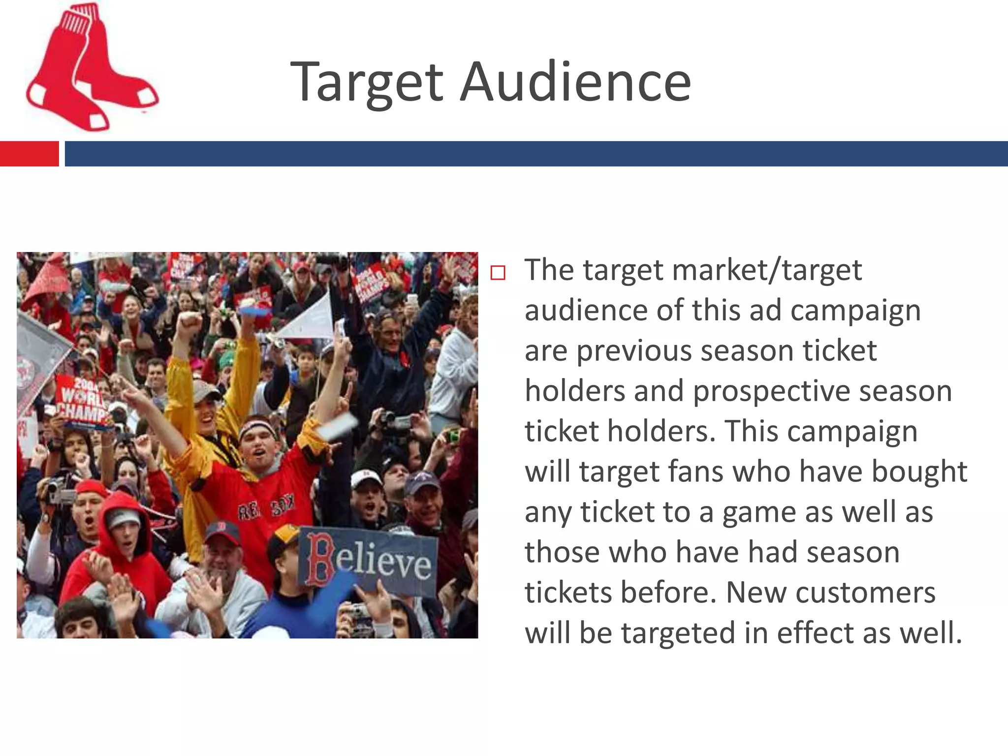 Target Audience

          The target market/target
           audience of this ad campaign
           are previous season ticket
           holders and prospective season
           ticket holders. This campaign
           will target fans who have bought
           any ticket to a game as well as
           those who have had season
           tickets before. New customers
           will be targeted in effect as well.
 