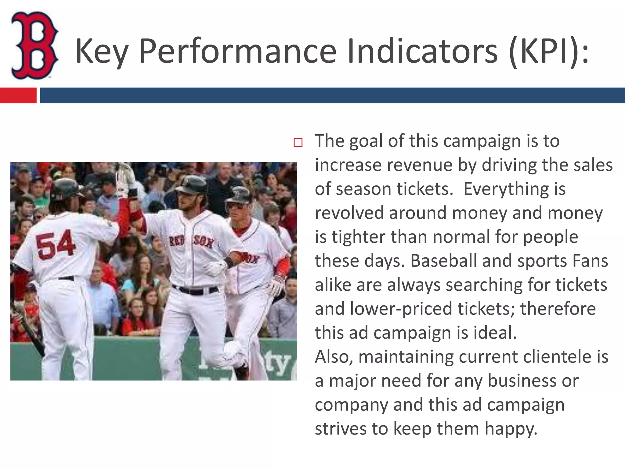 Key Performance Indicators (KPI):

                The goal of this campaign is to
                 increase revenue by driving the sales
                 of season tickets. Everything is
                 revolved around money and money
                 is tighter than normal for people
                 these days. Baseball and sports Fans
                 alike are always searching for tickets
                 and lower-priced tickets; therefore
                 this ad campaign is ideal.
                 Also, maintaining current clientele is
                 a major need for any business or
                 company and this ad campaign
                 strives to keep them happy.
 