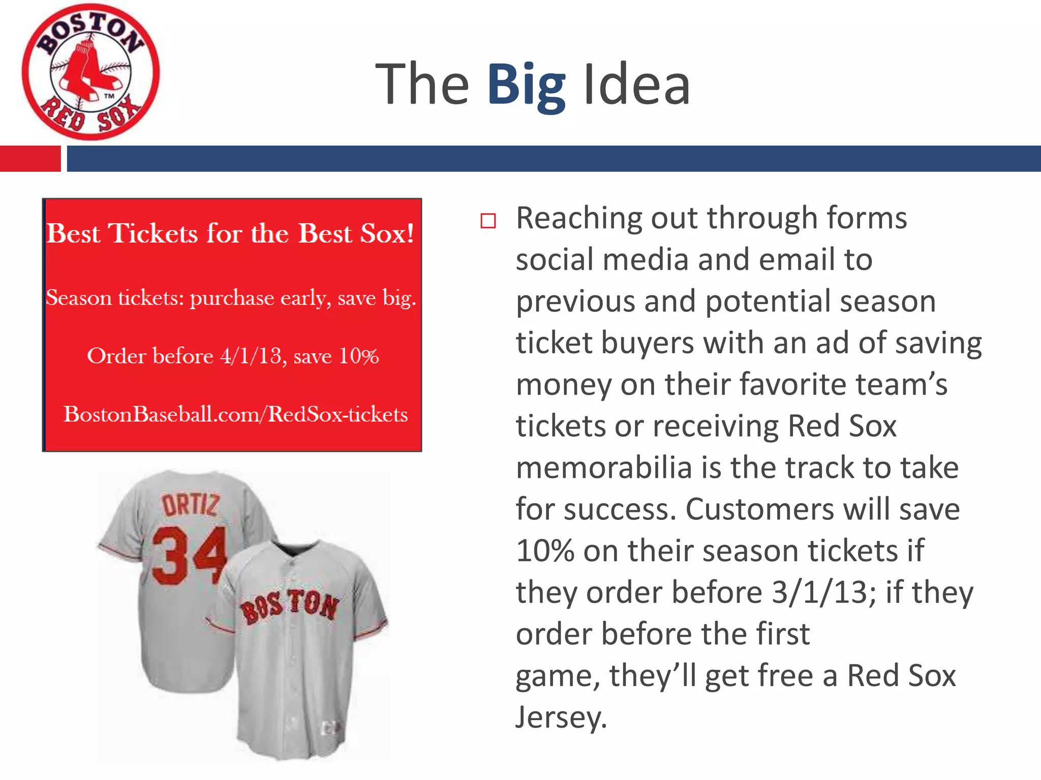 The Big Idea
      Reaching out through forms
       social media and email to
       previous and potential season
       ticket buyers with an ad of saving
       money on their favorite team’s
       tickets or receiving Red Sox
       memorabilia is the track to take
       for success. Customers will save
       10% on their season tickets if
       they order before 3/1/13; if they
       order before the first
       game, they’ll get free a Red Sox
       Jersey.
 