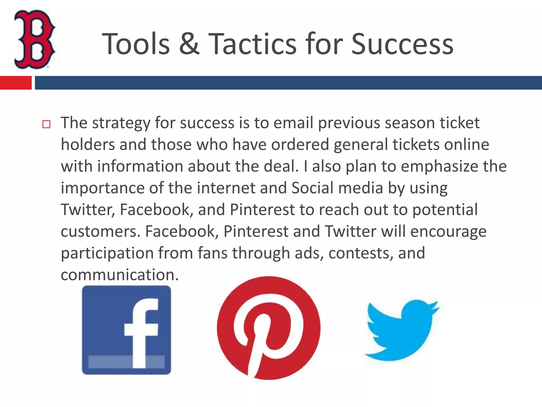 Tools & Tactics for Success

   The strategy for success is to email previous season ticket
    holders and those who have ordered general tickets online
    with information about the deal. I also plan to emphasize the
    importance of the internet and Social media by using
    Twitter, Facebook, and Pinterest to reach out to potential
    customers. Facebook, Pinterest and Twitter will encourage
    participation from fans through ads, contests, and
    communication.
 