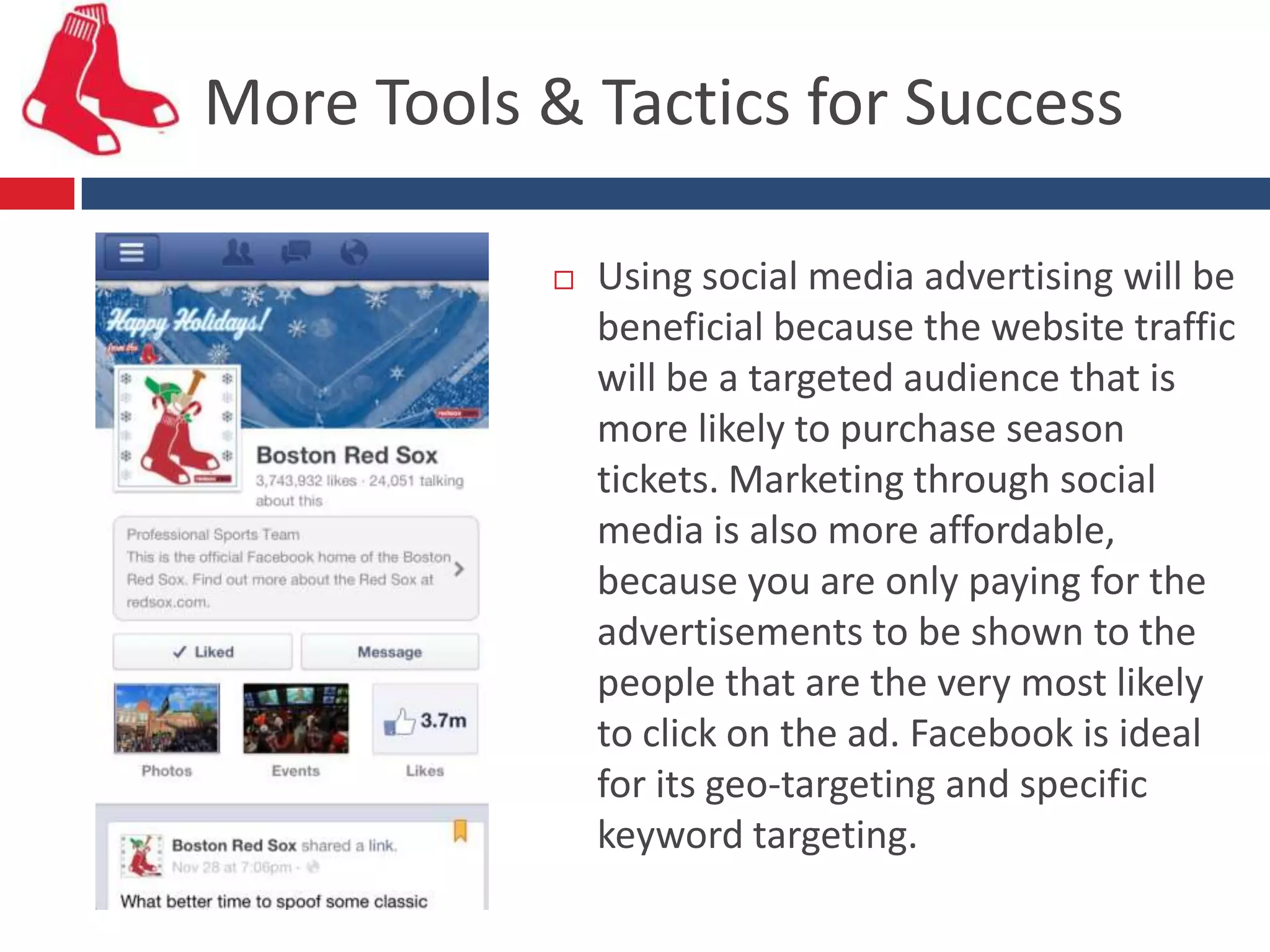 More Tools & Tactics for Success

               Using social media advertising will be
                beneficial because the website traffic
                will be a targeted audience that is
                more likely to purchase season
                tickets. Marketing through social
                media is also more affordable,
                because you are only paying for the
                advertisements to be shown to the
                people that are the very most likely
                to click on the ad. Facebook is ideal
                for its geo-targeting and specific
                keyword targeting.
 