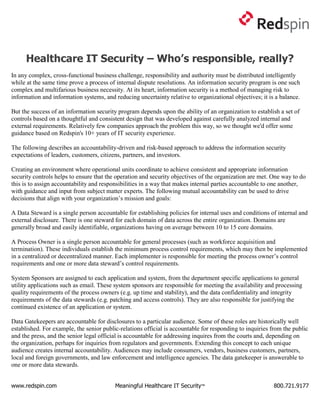 Healthcare IT Security – Who’s responsible, really?
In any complex, cross-functional business challenge, responsibility and authority must be distributed intelligently
while at the same time prove a process of internal dispute resolutions. An information security program is one such
complex and multifarious business necessity. At its heart, information security is a method of managing risk to
information and information systems, and reducing uncertainty relative to organizational objectives; it is a balance.

But the success of an information security program depends upon the ability of an organization to establish a set of
controls based on a thoughtful and consistent design that was developed against carefully analyzed internal and
external requirements. Relatively few companies approach the problem this way, so we thought we'd offer some
guidance based on Redspin's 10+ years of IT security experience.

The following describes an accountability-driven and risk-based approach to address the information security
expectations of leaders, customers, citizens, partners, and investors.

Creating an environment where operational units coordinate to achieve consistent and appropriate information
security controls helps to ensure that the operation and security objectives of the organization are met. One way to do
this is to assign accountability and responsibilities in a way that makes internal parties accountable to one another,
with guidance and input from subject matter experts. The following mutual accountability can be used to drive
decisions that align with your organization’s mission and goals:

A Data Steward is a single person accountable for establishing policies for internal uses and conditions of internal and
external disclosure. There is one steward for each domain of data across the entire organization. Domains are
generally broad and easily identifiable, organizations having on average between 10 to 15 core domains.

A Process Owner is a single person accountable for general processes (such as workforce acquisition and
termination). These individuals establish the minimum process control requirements, which may then be implemented
in a centralized or decentralized manner. Each implementer is responsible for meeting the process owner’s control
requirements and one or more data steward’s control requirements.

System Sponsors are assigned to each application and system, from the department specific applications to general
utility applications such as email. These system sponsors are responsible for meeting the availability and processing
quality requirements of the process owners (e.g. up time and stability), and the data confidentiality and integrity
requirements of the data stewards (e.g. patching and access controls). They are also responsible for justifying the
continued existence of an application or system.

Data Gatekeepers are accountable for disclosures to a particular audience. Some of these roles are historically well
established. For example, the senior public-relations official is accountable for responding to inquiries from the public
and the press, and the senior legal official is accountable for addressing inquires from the courts and, depending on
the organization, perhaps for inquiries from regulators and governments. Extending this concept to each unique
audience creates internal accountability. Audiences may include consumers, vendors, business customers, partners,
local and foreign governments, and law enforcement and intelligence agencies. The data gatekeeper is answerable to
one or more data stewards.


www.redspin.com                           Meaningful Healthcare IT Security™                               800.721.9177
 