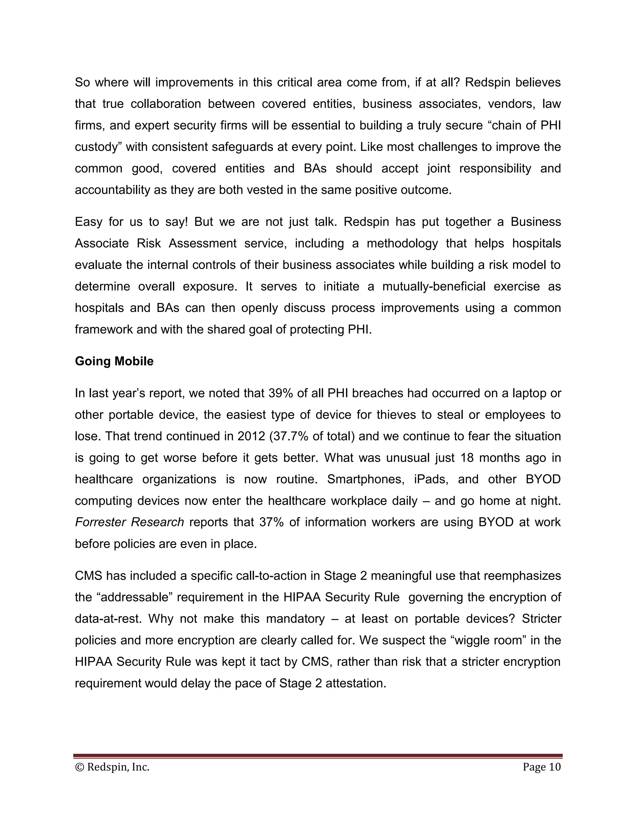 So where will improvements in this critical area come from, if at all? Redspin believes
that true collaboration between covered entities, business associates, vendors, law
firms, and expert security firms will be essential to building a truly secure “chain of PHI
custody” with consistent safeguards at every point. Like most challenges to improve the
common good, covered entities and BAs should accept joint responsibility and
accountability as they are both vested in the same positive outcome.

Easy for us to say! But we are not just talk. Redspin has put together a Business
Associate Risk Assessment service, including a methodology that helps hospitals
evaluate the internal controls of their business associates while building a risk model to
determine overall exposure. It serves to initiate a mutually-beneficial exercise as
hospitals and BAs can then openly discuss process improvements using a common
framework and with the shared goal of protecting PHI.

Going Mobile

In last year’s report, we noted that 39% of all PHI breaches had occurred on a laptop or
other portable device, the easiest type of device for thieves to steal or employees to
lose. That trend continued in 2012 (37.7% of total) and we continue to fear the situation
is going to get worse before it gets better. What was unusual just 18 months ago in
healthcare organizations is now routine. Smartphones, iPads, and other BYOD
computing devices now enter the healthcare workplace daily – and go home at night.
Forrester Research reports that 37% of information workers are using BYOD at work
before policies are even in place.

CMS has included a specific call-to-action in Stage 2 meaningful use that reemphasizes
the “addressable” requirement in the HIPAA Security Rule governing the encryption of
data-at-rest. Why not make this mandatory – at least on portable devices? Stricter
policies and more encryption are clearly called for. We suspect the “wiggle room” in the
HIPAA Security Rule was kept it tact by CMS, rather than risk that a stricter encryption
requirement would delay the pace of Stage 2 attestation.




© Redspin, Inc.                                                                    Page 10
 