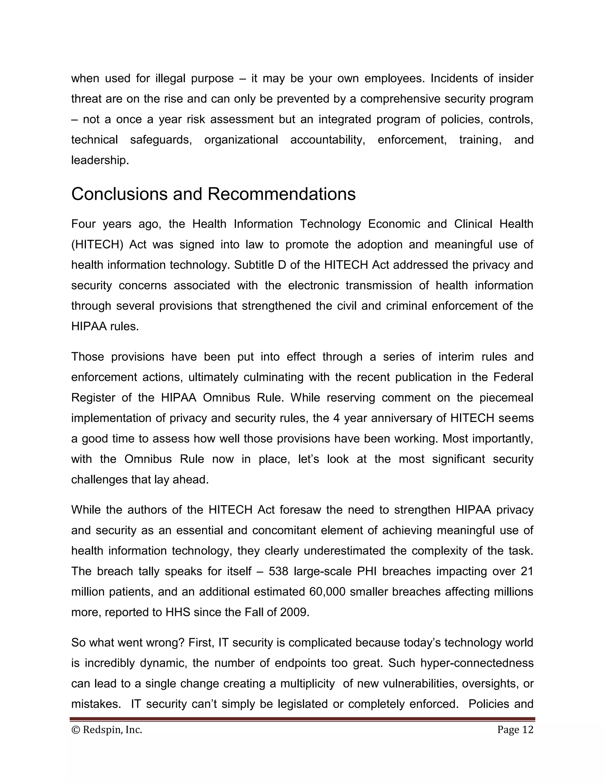when used for illegal purpose – it may be your own employees. Incidents of insider
threat are on the rise and can only be prevented by a comprehensive security program
– not a once a year risk assessment but an integrated program of policies, controls,
technical     safeguards,   organizational   accountability,   enforcement,   training,   and
leadership.


Conclusions and Recommendations
Four years ago, the Health Information Technology Economic and Clinical Health
(HITECH) Act was signed into law to promote the adoption and meaningful use of
health information technology. Subtitle D of the HITECH Act addressed the privacy and
security concerns associated with the electronic transmission of health information
through several provisions that strengthened the civil and criminal enforcement of the
HIPAA rules.

Those provisions have been put into effect through a series of interim rules and
enforcement actions, ultimately culminating with the recent publication in the Federal
Register of the HIPAA Omnibus Rule. While reserving comment on the piecemeal
implementation of privacy and security rules, the 4 year anniversary of HITECH seems
a good time to assess how well those provisions have been working. Most importantly,
with the Omnibus Rule now in place, let’s look at the most significant security
challenges that lay ahead.

While the authors of the HITECH Act foresaw the need to strengthen HIPAA privacy
and security as an essential and concomitant element of achieving meaningful use of
health information technology, they clearly underestimated the complexity of the task.
The breach tally speaks for itself – 538 large-scale PHI breaches impacting over 21
million patients, and an additional estimated 60,000 smaller breaches affecting millions
more, reported to HHS since the Fall of 2009.

So what went wrong? First, IT security is complicated because today’s technology world
is incredibly dynamic, the number of endpoints too great. Such hyper-connectedness
can lead to a single change creating a multiplicity of new vulnerabilities, oversights, or
mistakes. IT security can’t simply be legislated or completely enforced. Policies and

© Redspin, Inc.                                                                       Page 12
 