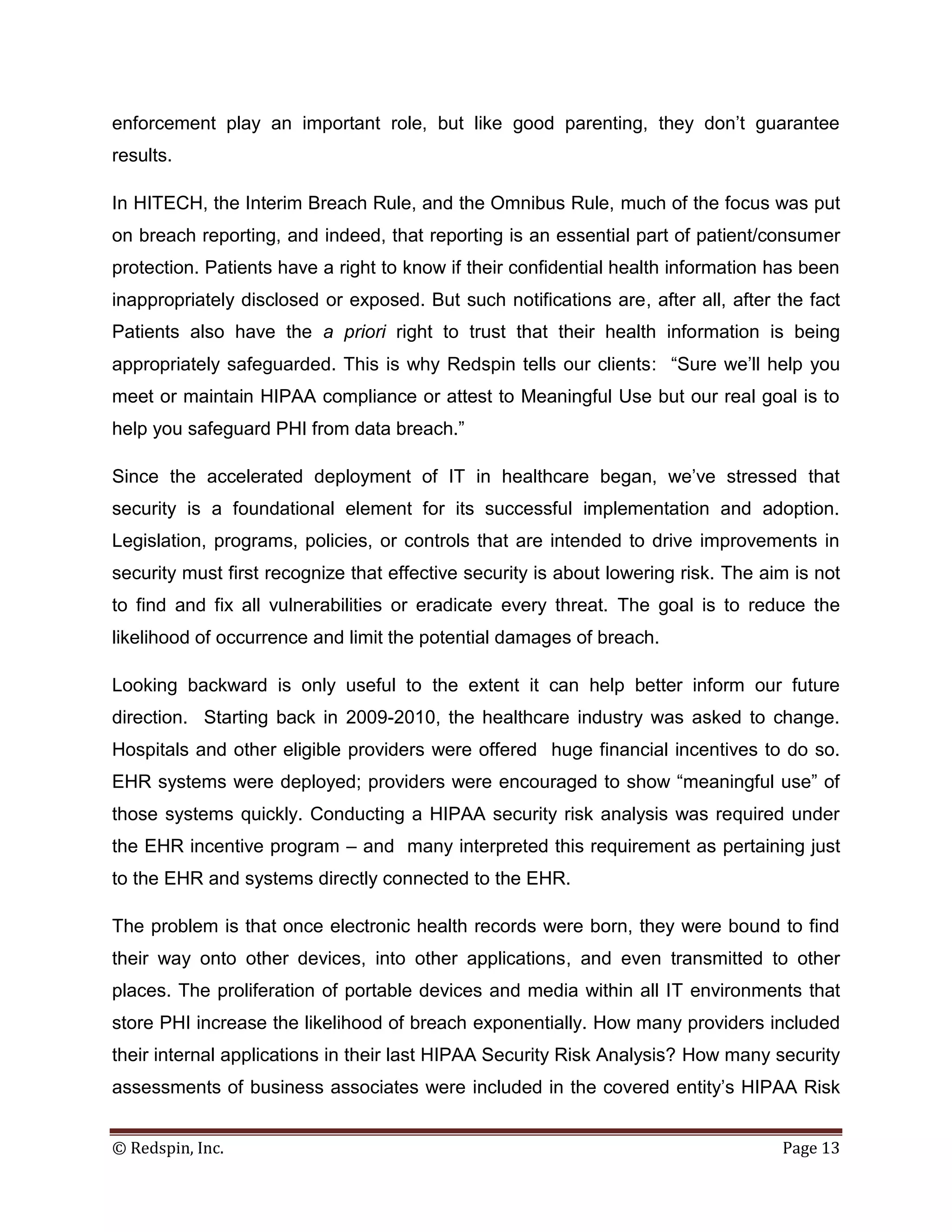 enforcement play an important role, but like good parenting, they don’t guarantee
results.

In HITECH, the Interim Breach Rule, and the Omnibus Rule, much of the focus was put
on breach reporting, and indeed, that reporting is an essential part of patient/consumer
protection. Patients have a right to know if their confidential health information has been
inappropriately disclosed or exposed. But such notifications are, after all, after the fact
Patients also have the a priori right to trust that their health information is being
appropriately safeguarded. This is why Redspin tells our clients: “Sure we’ll help you
meet or maintain HIPAA compliance or attest to Meaningful Use but our real goal is to
help you safeguard PHI from data breach.”

Since the accelerated deployment of IT in healthcare began, we’ve stressed that
security is a foundational element for its successful implementation and adoption.
Legislation, programs, policies, or controls that are intended to drive improvements in
security must first recognize that effective security is about lowering risk. The aim is not
to find and fix all vulnerabilities or eradicate every threat. The goal is to reduce the
likelihood of occurrence and limit the potential damages of breach.

Looking backward is only useful to the extent it can help better inform our future
direction. Starting back in 2009-2010, the healthcare industry was asked to change.
Hospitals and other eligible providers were offered huge financial incentives to do so.
EHR systems were deployed; providers were encouraged to show “meaningful use” of
those systems quickly. Conducting a HIPAA security risk analysis was required under
the EHR incentive program – and many interpreted this requirement as pertaining just
to the EHR and systems directly connected to the EHR.

The problem is that once electronic health records were born, they were bound to find
their way onto other devices, into other applications, and even transmitted to other
places. The proliferation of portable devices and media within all IT environments that
store PHI increase the likelihood of breach exponentially. How many providers included
their internal applications in their last HIPAA Security Risk Analysis? How many security
assessments of business associates were included in the covered entity’s HIPAA Risk


© Redspin, Inc.                                                                     Page 13
 