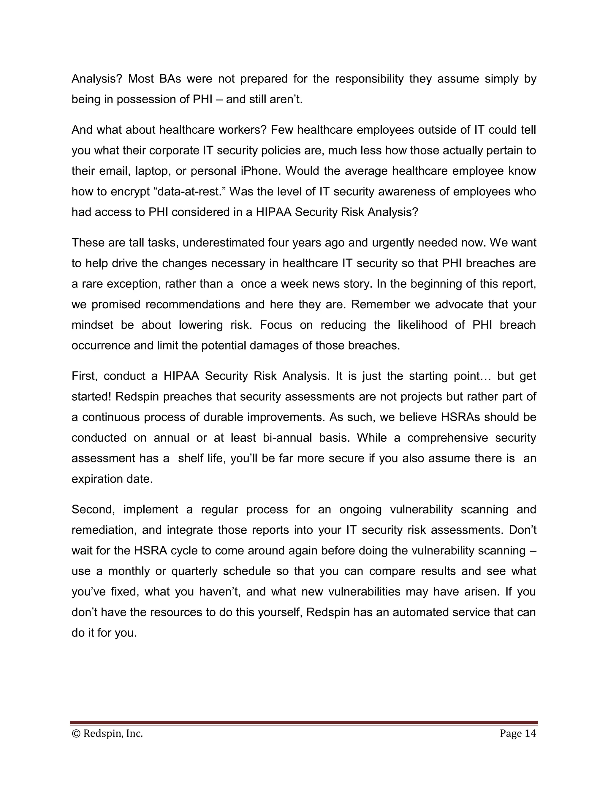 Analysis? Most BAs were not prepared for the responsibility they assume simply by
being in possession of PHI – and still aren’t.

And what about healthcare workers? Few healthcare employees outside of IT could tell
you what their corporate IT security policies are, much less how those actually pertain to
their email, laptop, or personal iPhone. Would the average healthcare employee know
how to encrypt “data-at-rest.” Was the level of IT security awareness of employees who
had access to PHI considered in a HIPAA Security Risk Analysis?

These are tall tasks, underestimated four years ago and urgently needed now. We want
to help drive the changes necessary in healthcare IT security so that PHI breaches are
a rare exception, rather than a once a week news story. In the beginning of this report,
we promised recommendations and here they are. Remember we advocate that your
mindset be about lowering risk. Focus on reducing the likelihood of PHI breach
occurrence and limit the potential damages of those breaches.

First, conduct a HIPAA Security Risk Analysis. It is just the starting point… but get
started! Redspin preaches that security assessments are not projects but rather part of
a continuous process of durable improvements. As such, we believe HSRAs should be
conducted on annual or at least bi-annual basis. While a comprehensive security
assessment has a shelf life, you’ll be far more secure if you also assume there is an
expiration date.

Second, implement a regular process for an ongoing vulnerability scanning and
remediation, and integrate those reports into your IT security risk assessments. Don’t
wait for the HSRA cycle to come around again before doing the vulnerability scanning –
use a monthly or quarterly schedule so that you can compare results and see what
you’ve fixed, what you haven’t, and what new vulnerabilities may have arisen. If you
don’t have the resources to do this yourself, Redspin has an automated service that can
do it for you.




© Redspin, Inc.                                                                   Page 14
 