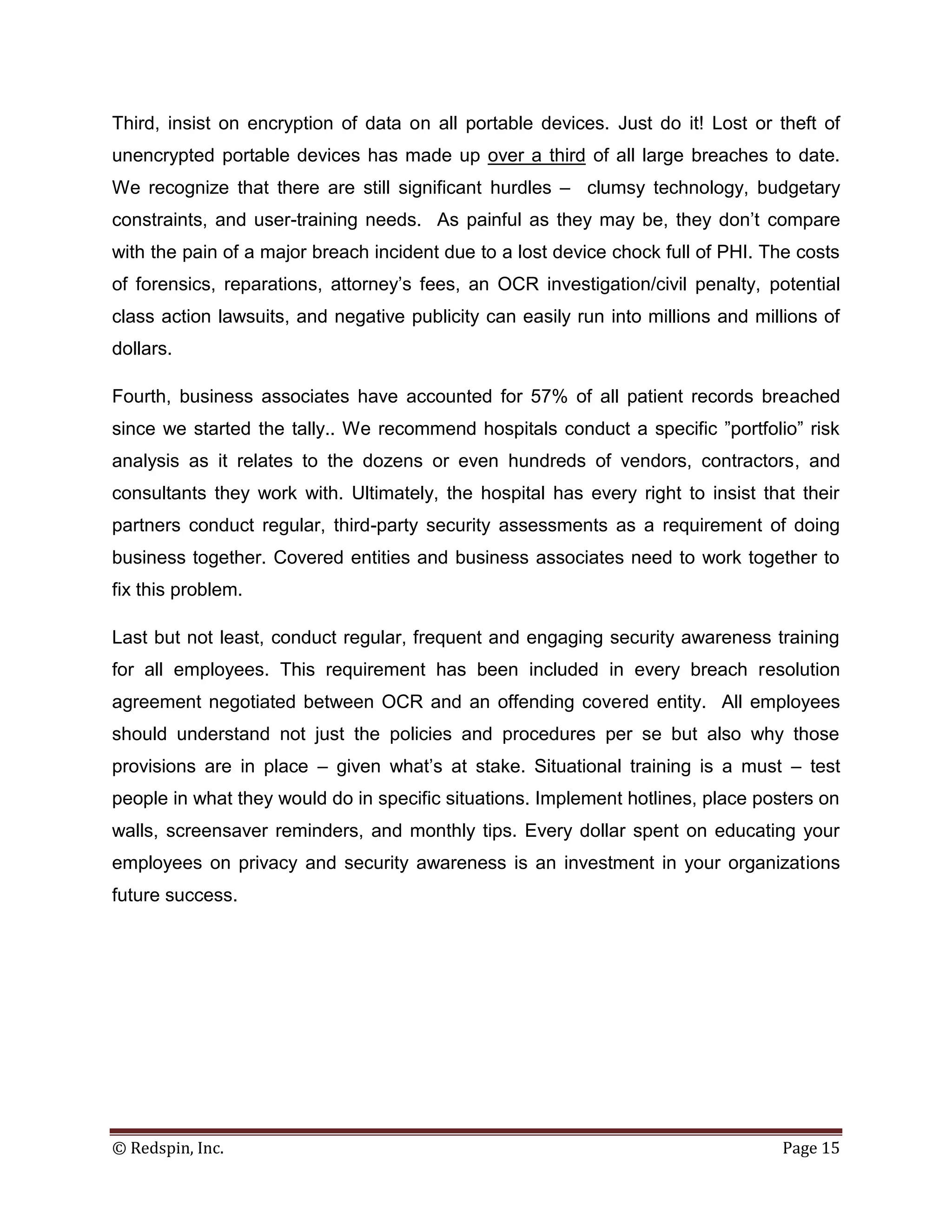 Third, insist on encryption of data on all portable devices. Just do it! Lost or theft of
unencrypted portable devices has made up over a third of all large breaches to date.
We recognize that there are still significant hurdles – clumsy technology, budgetary
constraints, and user-training needs. As painful as they may be, they don’t compare
with the pain of a major breach incident due to a lost device chock full of PHI. The costs
of forensics, reparations, attorney’s fees, an OCR investigation/civil penalty, potential
class action lawsuits, and negative publicity can easily run into millions and millions of
dollars.

Fourth, business associates have accounted for 57% of all patient records breached
since we started the tally.. We recommend hospitals conduct a specific ”portfolio” risk
analysis as it relates to the dozens or even hundreds of vendors, contractors, and
consultants they work with. Ultimately, the hospital has every right to insist that their
partners conduct regular, third-party security assessments as a requirement of doing
business together. Covered entities and business associates need to work together to
fix this problem.

Last but not least, conduct regular, frequent and engaging security awareness training
for all employees. This requirement has been included in every breach resolution
agreement negotiated between OCR and an offending covered entity. All employees
should understand not just the policies and procedures per se but also why those
provisions are in place – given what’s at stake. Situational training is a must – test
people in what they would do in specific situations. Implement hotlines, place posters on
walls, screensaver reminders, and monthly tips. Every dollar spent on educating your
employees on privacy and security awareness is an investment in your organizations
future success.




© Redspin, Inc.                                                                   Page 15
 