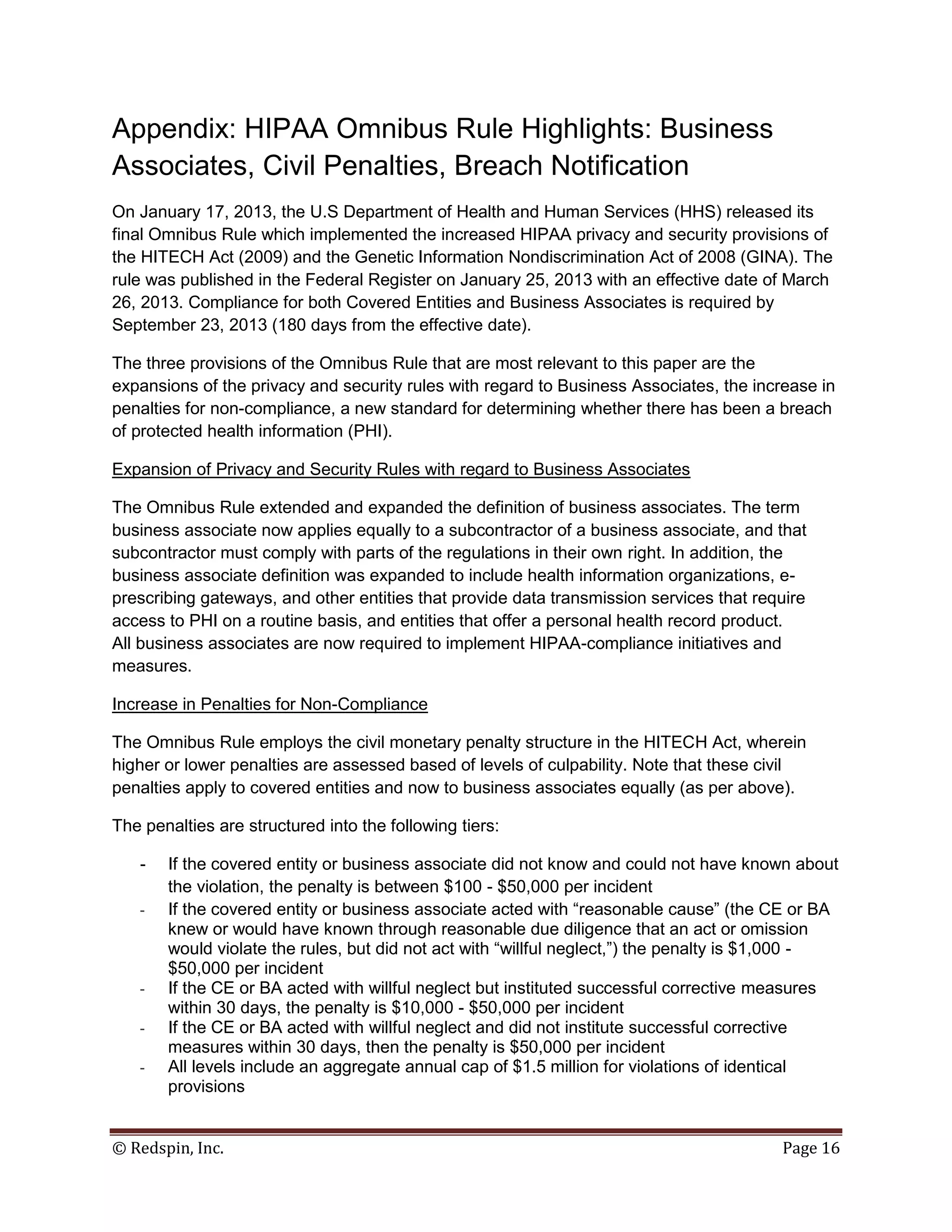 Appendix: HIPAA Omnibus Rule Highlights: Business
Associates, Civil Penalties, Breach Notification
On January 17, 2013, the U.S Department of Health and Human Services (HHS) released its
final Omnibus Rule which implemented the increased HIPAA privacy and security provisions of
the HITECH Act (2009) and the Genetic Information Nondiscrimination Act of 2008 (GINA). The
rule was published in the Federal Register on January 25, 2013 with an effective date of March
26, 2013. Compliance for both Covered Entities and Business Associates is required by
September 23, 2013 (180 days from the effective date).

The three provisions of the Omnibus Rule that are most relevant to this paper are the
expansions of the privacy and security rules with regard to Business Associates, the increase in
penalties for non-compliance, a new standard for determining whether there has been a breach
of protected health information (PHI).

Expansion of Privacy and Security Rules with regard to Business Associates

The Omnibus Rule extended and expanded the definition of business associates. The term
business associate now applies equally to a subcontractor of a business associate, and that
subcontractor must comply with parts of the regulations in their own right. In addition, the
business associate definition was expanded to include health information organizations, e-
prescribing gateways, and other entities that provide data transmission services that require
access to PHI on a routine basis, and entities that offer a personal health record product.
All business associates are now required to implement HIPAA-compliance initiatives and
measures.

Increase in Penalties for Non-Compliance

The Omnibus Rule employs the civil monetary penalty structure in the HITECH Act, wherein
higher or lower penalties are assessed based of levels of culpability. Note that these civil
penalties apply to covered entities and now to business associates equally (as per above).

The penalties are structured into the following tiers:

   -   If the covered entity or business associate did not know and could not have known about
       the violation, the penalty is between $100 - $50,000 per incident
   -   If the covered entity or business associate acted with “reasonable cause” (the CE or BA
       knew or would have known through reasonable due diligence that an act or omission
       would violate the rules, but did not act with “willful neglect,”) the penalty is $1,000 -
       $50,000 per incident
   -   If the CE or BA acted with willful neglect but instituted successful corrective measures
       within 30 days, the penalty is $10,000 - $50,000 per incident
   -   If the CE or BA acted with willful neglect and did not institute successful corrective
       measures within 30 days, then the penalty is $50,000 per incident
   -   All levels include an aggregate annual cap of $1.5 million for violations of identical
       provisions


© Redspin, Inc.                                                                          Page 16
 