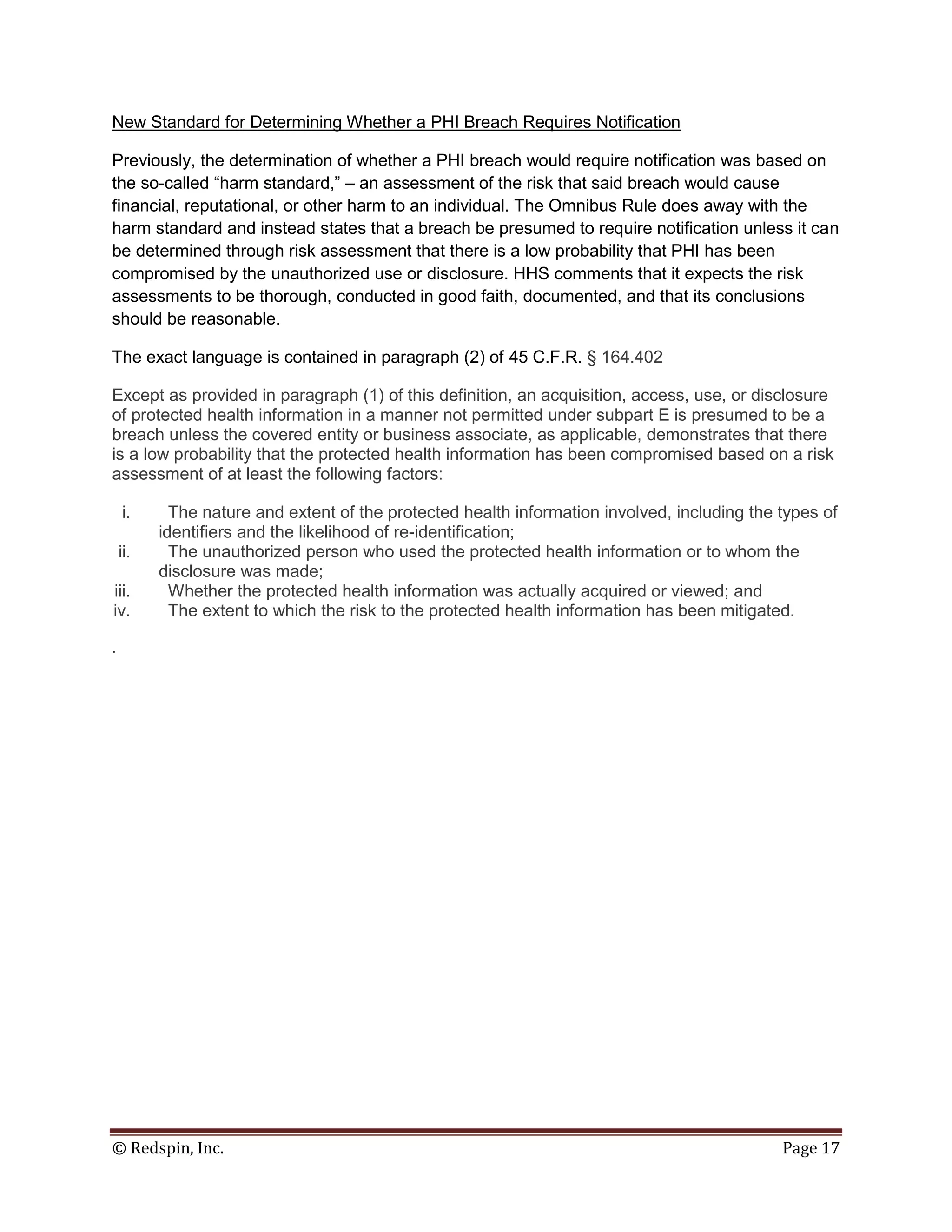 New Standard for Determining Whether a PHI Breach Requires Notification

Previously, the determination of whether a PHI breach would require notification was based on
the so-called “harm standard,” – an assessment of the risk that said breach would cause
financial, reputational, or other harm to an individual. The Omnibus Rule does away with the
harm standard and instead states that a breach be presumed to require notification unless it can
be determined through risk assessment that there is a low probability that PHI has been
compromised by the unauthorized use or disclosure. HHS comments that it expects the risk
assessments to be thorough, conducted in good faith, documented, and that its conclusions
should be reasonable.

The exact language is contained in paragraph (2) of 45 C.F.R. § 164.402

Except as provided in paragraph (1) of this definition, an acquisition, access, use, or disclosure
of protected health information in a manner not permitted under subpart E is presumed to be a
breach unless the covered entity or business associate, as applicable, demonstrates that there
is a low probability that the protected health information has been compromised based on a risk
assessment of at least the following factors:

    i.      The nature and extent of the protected health information involved, including the types of
          identifiers and the likelihood of re-identification;
    ii.     The unauthorized person who used the protected health information or to whom the
          disclosure was made;
iii.        Whether the protected health information was actually acquired or viewed; and
iv.         The extent to which the risk to the protected health information has been mitigated.

.




© Redspin, Inc.                                                                               Page 17
 