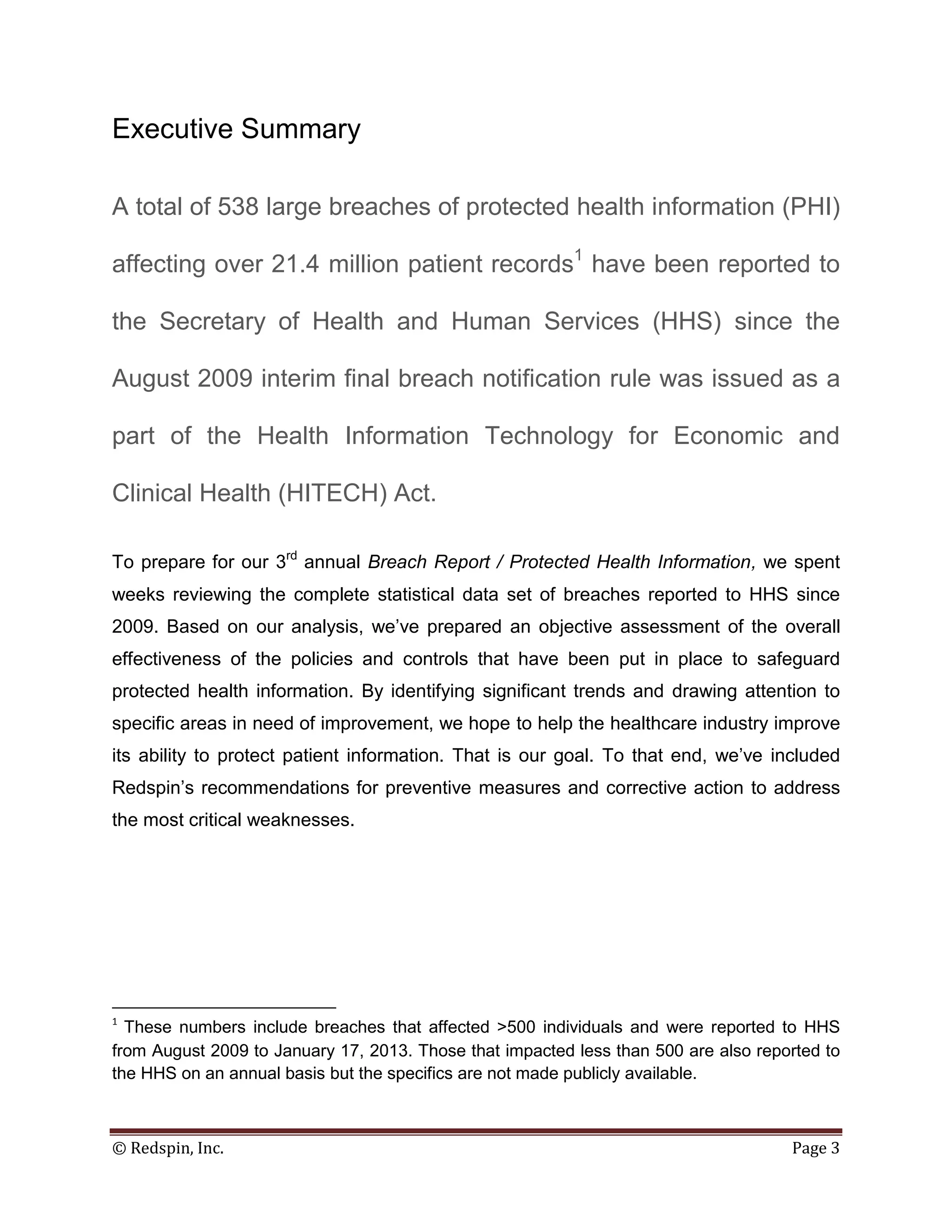 Executive Summary

A total of 538 large breaches of protected health information (PHI)

affecting over 21.4 million patient records1 have been reported to

the Secretary of Health and Human Services (HHS) since the

August 2009 interim final breach notification rule was issued as a

part of the Health Information Technology for Economic and

Clinical Health (HITECH) Act.

To prepare for our 3rd annual Breach Report / Protected Health Information, we spent
weeks reviewing the complete statistical data set of breaches reported to HHS since
2009. Based on our analysis, we’ve prepared an objective assessment of the overall
effectiveness of the policies and controls that have been put in place to safeguard
protected health information. By identifying significant trends and drawing attention to
specific areas in need of improvement, we hope to help the healthcare industry improve
its ability to protect patient information. That is our goal. To that end, we’ve included
Redspin’s recommendations for preventive measures and corrective action to address
the most critical weaknesses.




1
  These numbers include breaches that affected >500 individuals and were reported to HHS
from August 2009 to January 17, 2013. Those that impacted less than 500 are also reported to
the HHS on an annual basis but the specifics are not made publicly available.



© Redspin, Inc.                                                                      Page 3
 