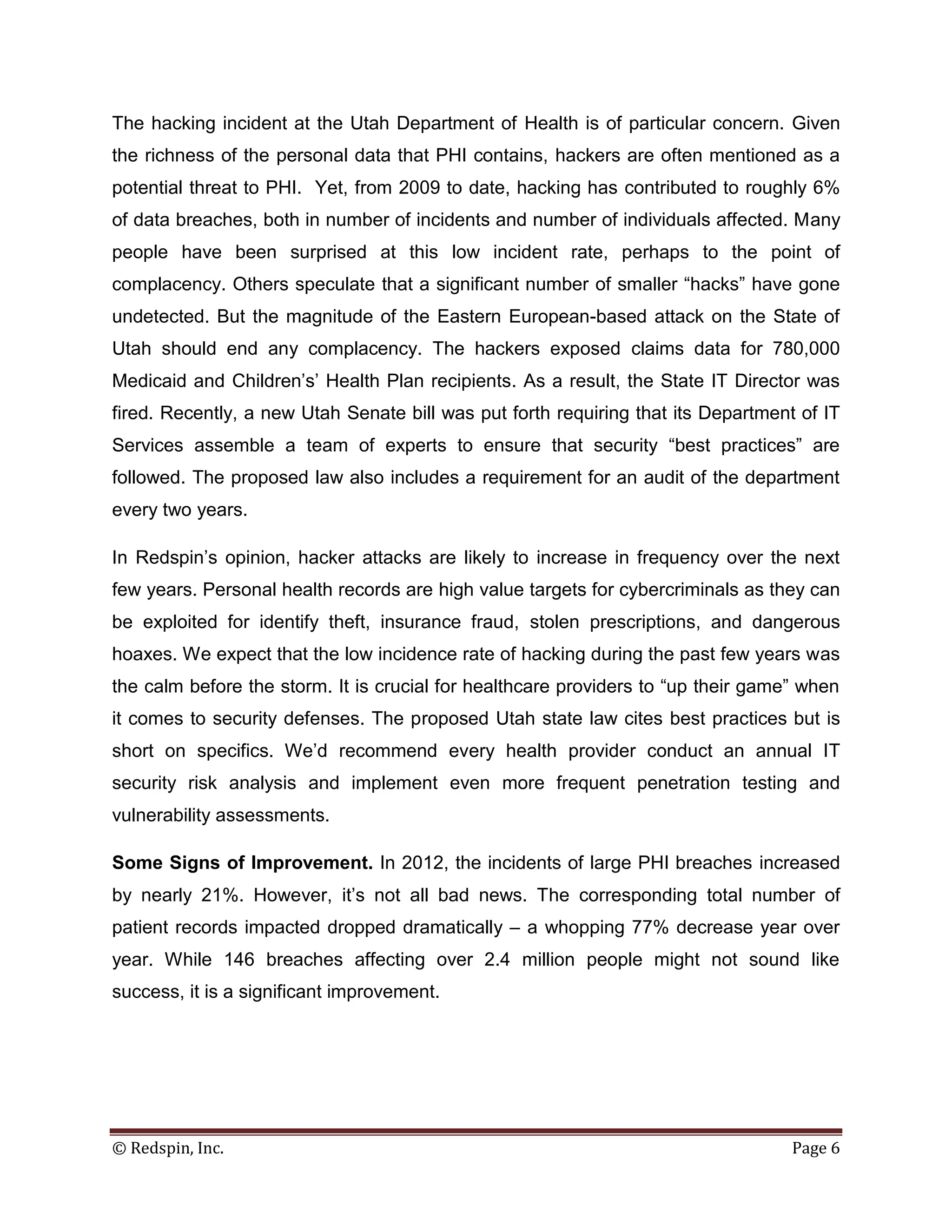 The hacking incident at the Utah Department of Health is of particular concern. Given
the richness of the personal data that PHI contains, hackers are often mentioned as a
potential threat to PHI. Yet, from 2009 to date, hacking has contributed to roughly 6%
of data breaches, both in number of incidents and number of individuals affected. Many
people have been surprised at this low incident rate, perhaps to the point of
complacency. Others speculate that a significant number of smaller “hacks” have gone
undetected. But the magnitude of the Eastern European-based attack on the State of
Utah should end any complacency. The hackers exposed claims data for 780,000
Medicaid and Children’s’ Health Plan recipients. As a result, the State IT Director was
fired. Recently, a new Utah Senate bill was put forth requiring that its Department of IT
Services assemble a team of experts to ensure that security “best practices” are
followed. The proposed law also includes a requirement for an audit of the department
every two years.

In Redspin’s opinion, hacker attacks are likely to increase in frequency over the next
few years. Personal health records are high value targets for cybercriminals as they can
be exploited for identify theft, insurance fraud, stolen prescriptions, and dangerous
hoaxes. We expect that the low incidence rate of hacking during the past few years was
the calm before the storm. It is crucial for healthcare providers to “up their game” when
it comes to security defenses. The proposed Utah state law cites best practices but is
short on specifics. We’d recommend every health provider conduct an annual IT
security risk analysis and implement even more frequent penetration testing and
vulnerability assessments.

Some Signs of Improvement. In 2012, the incidents of large PHI breaches increased
by nearly 21%. However, it’s not all bad news. The corresponding total number of
patient records impacted dropped dramatically – a whopping 77% decrease year over
year. While 146 breaches affecting over 2.4 million people might not sound like
success, it is a significant improvement.




© Redspin, Inc.                                                                    Page 6
 