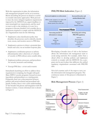 With this organization in place the information         PHI/PII Risk Indication (Figure 2)
risk management program can be set in motion.
Before describing the process in detail it is useful
to consider alternative approaches. With pressure
to meet the more stringent regulatory requirements
imposed by the HITECH act, urgent deadlines to
meet meaningful use requirements, and the need
to react to day to day incidents, it is easy for a
program to become derailed. Let’s consider the re-
quirements required to comply with the HITECH
act. Organizations must do the following:

• Implement a data classification policy that
  describes the processes used to identify, classify,
  store, secure, and monitor access to PHI data.

• Implement a process to detect a potential data
  breach and carry out an incident response plan.

• Implement a notification process to inform            Developing a broader view of risk to the business
  affected parties after a discovery of a breach        allows the information risk management team to
  of security to PHI without unrea-sonable delay.       avoid acting narrowly. For example, rather than a
                                                        siloed effort to develop policies and implement
• Implement policies, processes, and procedures         controls to comply with the HITECH Act, a pro-
  for security awareness and training.                  gram can be put in place that addresses the unified
                                                        regulatory requirements associated with PHI/PII
• Encrypt PHI data – at rest and in transit.            data.

Immediately launching an effort to address these        Now let’s examine each of the steps to carry out
requirements is tempting, but fraught with peril.       the information risk management program. The
Many HIPAA security programs focused on creat-          continuous nature of this process is illustrated in
ing policies and procedures as a starting point.        Figure 3.
Frequently, there was a disconnection between
policies and actual technical and procedural safe-      Risk Management Process (Figure 3)
guards. Further, there is not a clear understanding
of the broader risk picture and integration with the
business context. A more informed view is shown
in Figure 2.




Page 3 l www.redspin.com
 