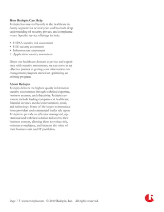 How Redspin Can Help
Redspin has invested heavily in the healthcare in-
dustry segment for several years and has built deep
understanding of security, privacy, and compliance
issues. Specific service offerings include:

•   HIPAA security risk assessment
•   HIE security assessment
•   Infrastructure assessment
•   Application security assessment

Given our healthcare domain expertise and experi-
ence with security assessments, we can serve as an
effective partner in getting your information risk
management program started or optimizing an
existing program.

About Redspin
Redspin delivers the highest quality information
security assessments through technical expertise,
business acumen, and objectivity. Redspin cus-
tomers include leading companies in healthcare,
financial services, media/entertainment, retail,
and technology. Some of the largest communica-
tions providers and commercial banks rely upon
Redspin to provide an effective managerial, op-
erational and technical solution tailored to their
business context, allowing them to reduce risk,
maintain compliance, and increase the value of
their business unit and IT portfolios.




Page 7 l www.redspin.com © 2010 Redspin, Inc. All rights reserved.
 