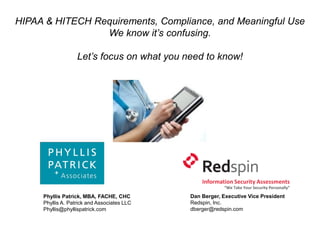 HIPAA & HITECH Requirements, Compliance, and Meaningful Use
                 We know it’s confusing.

                   Let’s focus on what you need to know!




                                                 Information Security Assessments
                                                         “We Take Your Security Personally”

     Phyllis Patrick, MBA, FACHE, CHC        Dan Berger, Executive Vice President
     Phyllis A. Patrick and Associates LLC   Redspin, Inc.
     Phyllis@phyllispatrick.com              dberger@redspin.com
 