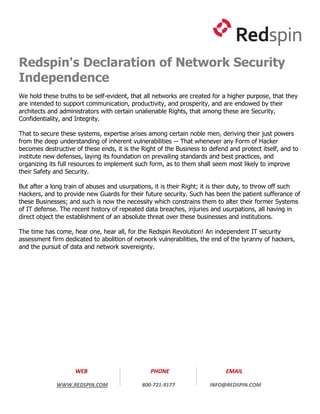 Redspin's Declaration of Network Security
Independence
We hold these truths to be self-evident, that all networks are created for a higher purpose, that they
are intended to support communication, productivity, and prosperity, and are endowed by their
architects and administrators with certain unalienable Rights, that among these are Security,
Confidentiality, and Integrity.

That to secure these systems, expertise arises among certain noble men, deriving their just powers
from the deep understanding of inherent vulnerabilities -- That whenever any Form of Hacker
becomes destructive of these ends, it is the Right of the Business to defend and protect itself, and to
institute new defenses, laying its foundation on prevailing standards and best practices, and
organizing its full resources to implement such form, as to them shall seem most likely to improve
their Safety and Security.

But after a long train of abuses and usurpations, it is their Right; it is their duty, to throw off such
Hackers, and to provide new Guards for their future security. Such has been the patient sufferance of
these Businesses; and such is now the necessity which constrains them to alter their former Systems
of IT defense. The recent history of repeated data breaches, injuries and usurpations, all having in
direct object the establishment of an absolute threat over these businesses and institutions.

The time has come, hear one, hear all, for the Redspin Revolution! An independent IT security
assessment firm dedicated to abolition of network vulnerabilities, the end of the tyranny of hackers,
and the pursuit of data and network sovereignty.




                    WEB                         PHONE                       EMAIL

             WWW.REDSPIN.COM                 800-721-9177             INFO@REDSPIN.COM
 