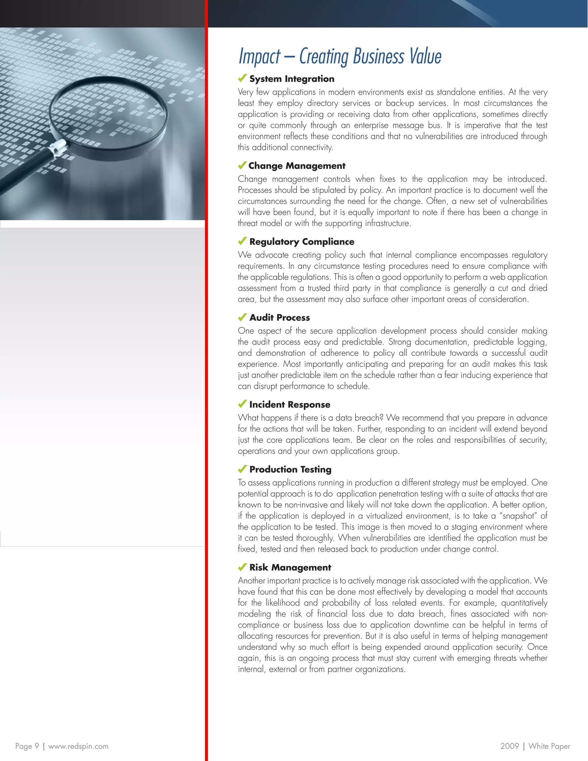 Impact – Creating Business Value
                               System Integration
                           Very few applications in modern environments exist as standalone entities. At the very
                           least they employ directory services or back-up services. In most circumstances the
                           application is providing or receiving data from other applications, sometimes directly
                           or quite commonly through an enterprise message bus. It is imperative that the test
                           environment reflects these conditions and that no vulnerabilities are introduced through
                           this additional connectivity.

                              Change Management
                           Change management controls when fixes to the application may be introduced.
                           Processes should be stipulated by policy. An important practice is to document well the
                           circumstances surrounding the need for the change. Often, a new set of vulnerabilities
                           will have been found, but it is equally important to note if there has been a change in
                           threat model or with the supporting infrastructure.

                               Regulatory Compliance
                           We advocate creating policy such that internal compliance encompasses regulatory
                           requirements. In any circumstance testing procedures need to ensure compliance with
                           the applicable regulations. This is often a good opportunity to perform a web application
                           assessment from a trusted third party in that compliance is generally a cut and dried
                           area, but the assessment may also surface other important areas of consideration.

                               Audit Process
                           One aspect of the secure application development process should consider making
                           the audit process easy and predictable. Strong documentation, predictable logging,
                           and demonstration of adherence to policy all contribute towards a successful audit
                           experience. Most importantly anticipating and preparing for an audit makes this task
                           just another predictable item on the schedule rather than a fear inducing experience that
                           can disrupt performance to schedule.

                               Incident Response
                           What happens if there is a data breach? We recommend that you prepare in advance
                           for the actions that will be taken. Further, responding to an incident will extend beyond
                           just the core applications team. Be clear on the roles and responsibilities of security,
                           operations and your own applications group.

                                Production Testing
                           To assess applications running in production a different strategy must be employed. One
                           potential approach is to do application penetration testing with a suite of attacks that are
                           known to be non-invasive and likely will not take down the application. A better option,
                           if the application is deployed in a virtualized environment, is to take a “snapshot” of
                           the application to be tested. This image is then moved to a staging environment where
                           it can be tested thoroughly. When vulnerabilities are identified the application must be
                           fixed, tested and then released back to production under change control.

                               Risk Management
                           Another important practice is to actively manage risk associated with the application. We
                           have found that this can be done most effectively by developing a model that accounts
                           for the likelihood and probability of loss related events. For example, quantitatively
                           modeling the risk of financial loss due to data breach, fines associated with non-
                           compliance or business loss due to application downtime can be helpful in terms of
                           allocating resources for prevention. But it is also useful in terms of helping management
                           understand why so much effort is being expended around application security. Once
                           again, this is an ongoing process that must stay current with emerging threats whether
                           internal, external or from partner organizations.




Page 9 | www.redspin.com                                                                                2009 | White Paper
 