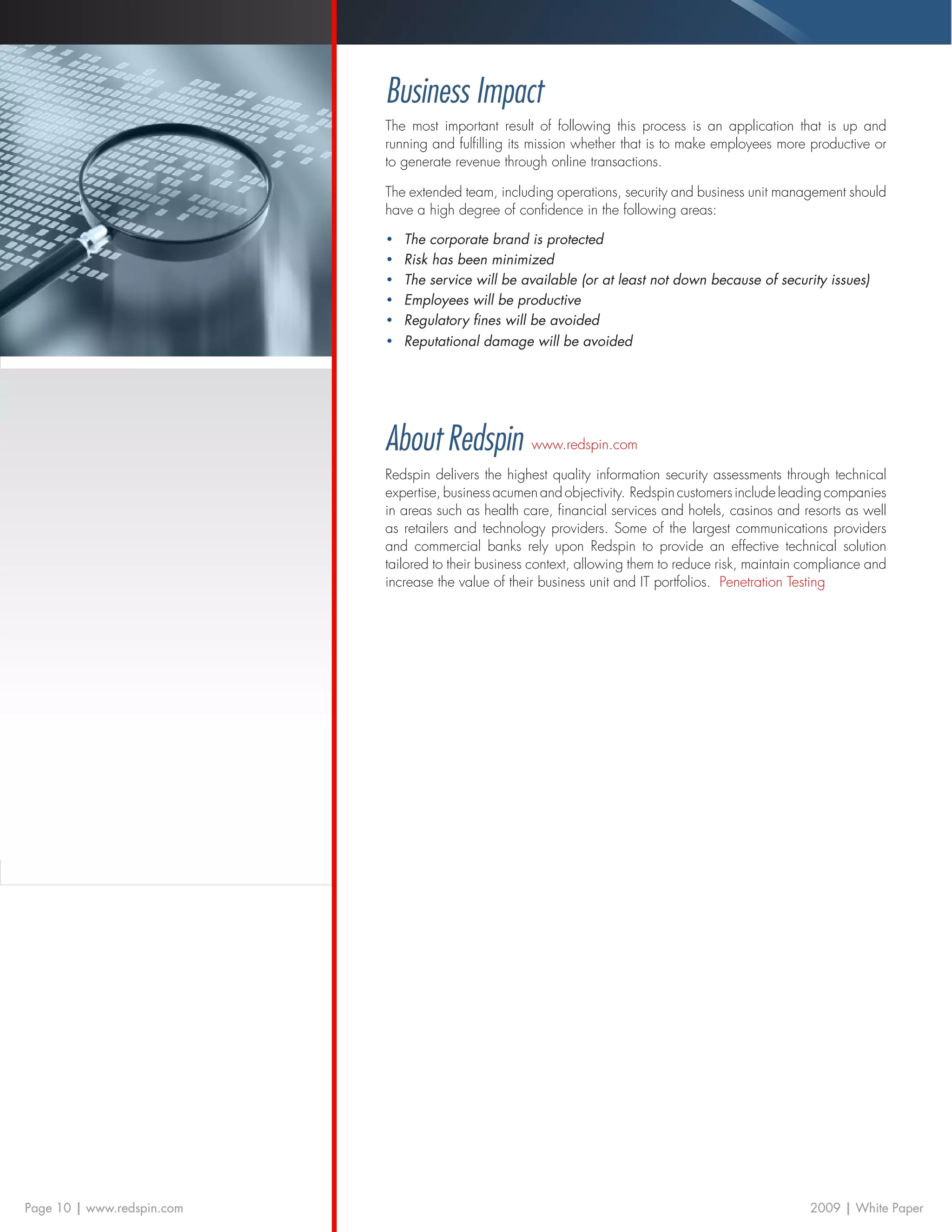 Business Impact
                            The most important result of following this process is an application that is up and
                            running and fulfilling its mission whether that is to make employees more productive or
                            to generate revenue through online transactions.

                            The extended team, including operations, security and business unit management should
                            have a high degree of confidence in the following areas:

                            •	   The corporate brand is protected
                            •	   Risk has been minimized
                            •	   The service will be available (or at least not down because of security issues)
                            •	   Employees will be productive
                            •	   Regulatory fines will be avoided
                            •	   Reputational damage will be avoided




                            About Redspin www.redspin.com
                            Redspin delivers the highest quality information security assessments through technical
                            expertise, business acumen and objectivity. Redspin customers include leading companies
                            in areas such as health care, financial services and hotels, casinos and resorts as well
                            as retailers and technology providers. Some of the largest communications providers
                            and commercial banks rely upon Redspin to provide an effective technical solution
                            tailored to their business context, allowing them to reduce risk, maintain compliance and
                            increase the value of their business unit and IT portfolios. Penetration Testing




Page 10 | www.redspin.com                                                                              2009 | White Paper
 