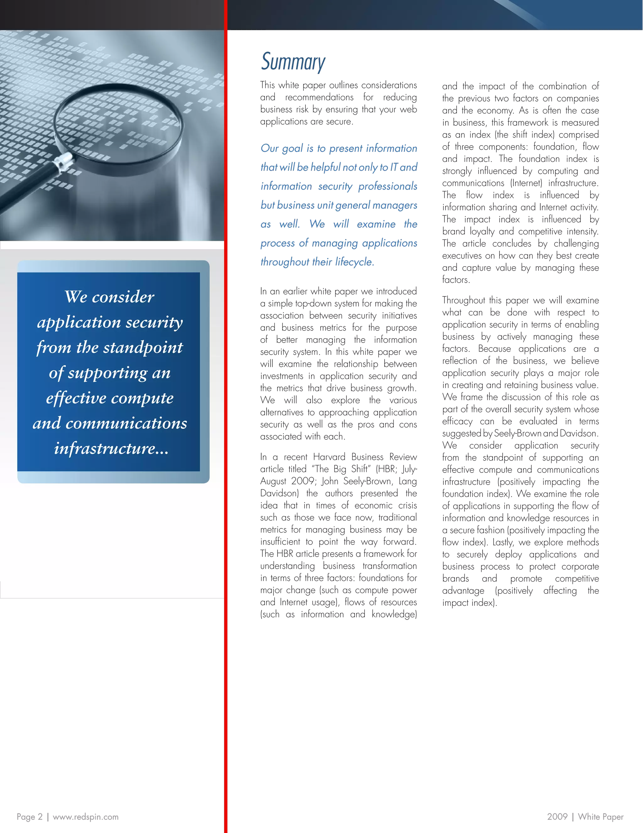 Summary
                           This white paper outlines considerations     and the impact of the combination of
                           and recommendations for reducing             the previous two factors on companies
                           business risk by ensuring that your web      and the economy. As is often the case
                           applications are secure.                     in business, this framework is measured
                                                                        as an index (the shift index) comprised
                           Our goal is to present information           of three components: foundation, flow
                                                                        and impact. The foundation index is
                           that will be helpful not only to IT and      strongly influenced by computing and
                           information security professionals           communications (Internet) infrastructure.
                                                                        The flow index is influenced by
                           but business unit general managers           information sharing and Internet activity.
                                                                        The impact index is influenced by
                           as well. We will examine the
                                                                        brand loyalty and competitive intensity.
                           process of managing applications             The article concludes by challenging
                                                                        executives on how can they best create
                           throughout their lifecycle.
                                                                        and capture value by managing these
                                                                        factors.
                           In an earlier white paper we introduced
        We consider        a simple top-down system for making the      Throughout this paper we will examine
                           association between security initiatives     what can be done with respect to
   application security    and business metrics for the purpose         application security in terms of enabling
                           of better managing the information           business by actively managing these
   from the standpoint     security system. In this white paper we      factors. Because applications are a
                           will examine the relationship between        reflection of the business, we believe
     of supporting an      investments in application security and      application security plays a major role
                           the metrics that drive business growth.      in creating and retaining business value.
     effective compute     We will also explore the various             We frame the discussion of this role as
                           alternatives to approaching application      part of the overall security system whose
   and communications      security as well as the pros and cons        efficacy can be evaluated in terms
                                                                        suggested by Seely-Brown and Davidson.
                           associated with each.
      infrastructure...    In a recent Harvard Business Review
                                                                        We consider application security
                                                                        from the standpoint of supporting an
                           article titled “The Big Shift” (HBR; July-   effective compute and communications
                           August 2009; John Seely-Brown, Lang          infrastructure (positively impacting the
                           Davidson) the authors presented the          foundation index). We examine the role
                           idea that in times of economic crisis        of applications in supporting the flow of
                           such as those we face now, traditional       information and knowledge resources in
                           metrics for managing business may be         a secure fashion (positively impacting the
                           insufficient to point the way forward.       flow index). Lastly, we explore methods
                           The HBR article presents a framework for     to securely deploy applications and
                           understanding business transformation        business process to protect corporate
                           in terms of three factors: foundations for   brands and promote competitive
                           major change (such as compute power          advantage (positively affecting the
                           and Internet usage), flows of resources      impact index).
                           (such as information and knowledge)




Page 2 | www.redspin.com                                                                            2009 | White Paper
 