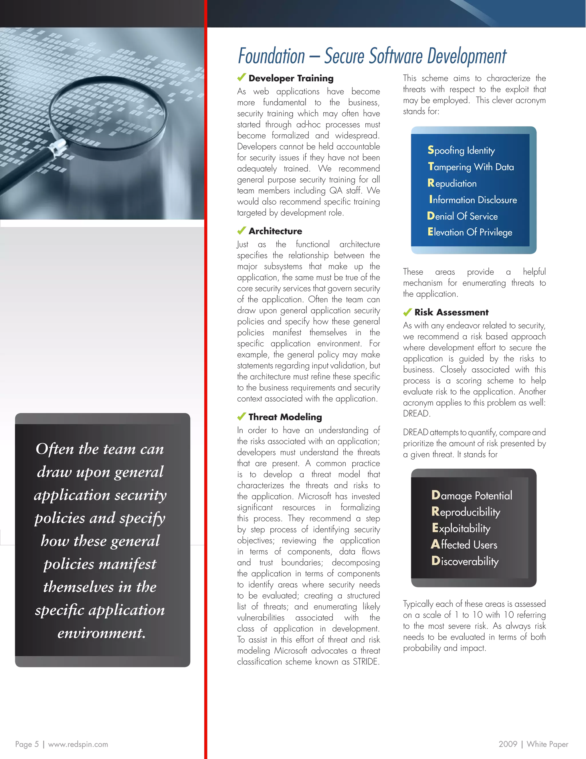 Foundation – Secure Software Development
                               Developer Training                        This scheme aims to characterize the
                           As web applications have become               threats with respect to the exploit that
                           more fundamental to the business,             may be employed. This clever acronym
                           security training which may often have        stands for:
                           started through ad-hoc processes must
                           become formalized and widespread.
                           Developers cannot be held accountable
                                                                                S poofing Identity
                           for security issues if they have not been
                           adequately trained. We recommend                     Tampering With Data
                           general purpose security training for all            R epudiation
                           team members including QA staff. We
                           would also recommend specific training               I nformation Disclosure
                           targeted by development role.                       D enial Of Service
                               Architecture                                    E levation Of Privilege
                           Just as the functional architecture
                           specifies the relationship between the
                           major subsystems that make up the
                                                                         These areas provide a helpful
                           application, the same must be true of the
                                                                         mechanism for enumerating threats to
                           core security services that govern security
                                                                         the application.
                           of the application. Often the team can
                           draw upon general application security           Risk Assessment
                           policies and specify how these general        As with any endeavor related to security,
                           policies manifest themselves in the           we recommend a risk based approach
                           specific application environment. For         where development effort to secure the
                           example, the general policy may make          application is guided by the risks to
                           statements regarding input validation, but    business. Closely associated with this
                           the architecture must refine these specific   process is a scoring scheme to help
                           to the business requirements and security     evaluate risk to the application. Another
                           context associated with the application.      acronym applies to this problem as well:
                                Threat Modeling                          DREAD.
                           In order to have an understanding of          DREAD attempts to quantify, compare and
                           the risks associated with an application;     prioritize the amount of risk presented by
    Often the team can     developers must understand the threats        a given threat. It stands for
                           that are present. A common practice
    draw upon general      is to develop a threat model that
                           characterizes the threats and risks to
    application security   the application. Microsoft has invested               D amage Potential
                           significant resources in formalizing
                                                                                 R eproducibility
    policies and specify   this process. They recommend a step
                           by step process of identifying security               E xploitability
     how these general     objectives; reviewing the application
                                                                                 A ffected Users
                           in terms of components, data flows
     policies manifest     and trust boundaries; decomposing                     D iscoverability
                           the application in terms of components
     themselves in the     to identify areas where security needs
                           to be evaluated; creating a structured
                                                                         Typically each of these areas is assessed
    specific application   list of threats; and enumerating likely
                           vulnerabilities associated with the           on a scale of 1 to 10 with 10 referring
                           class of application in development.          to the most severe risk. As always risk
       environment.        To assist in this effort of threat and risk   needs to be evaluated in terms of both
                           modeling Microsoft advocates a threat         probability and impact.
                           classification scheme known as STRIDE.




Page 5 | www.redspin.com                                                                             2009 | White Paper
 