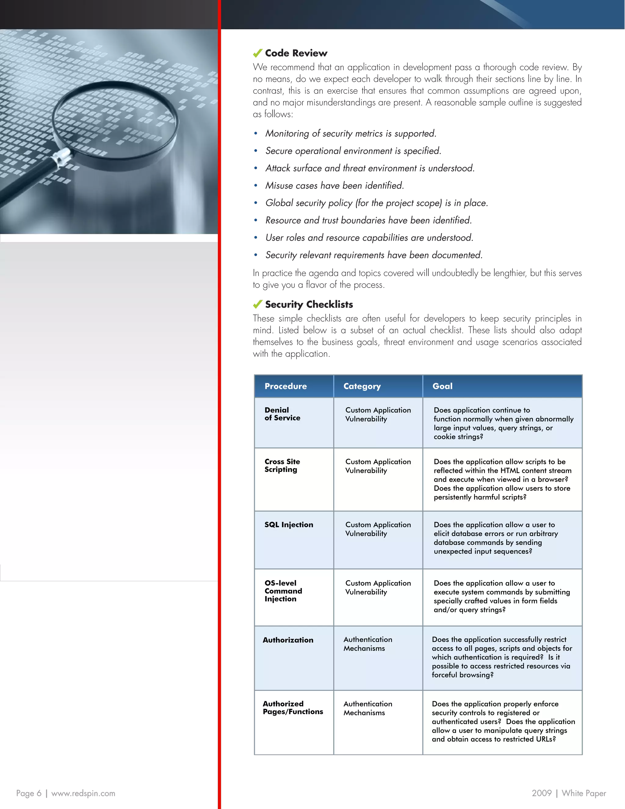 Code Review
                           We recommend that an application in development pass a thorough code review. By
                           no means, do we expect each developer to walk through their sections line by line. In
                           contrast, this is an exercise that ensures that common assumptions are agreed upon,
                           and no major misunderstandings are present. A reasonable sample outline is suggested
                           as follows:

                           •	 Monitoring of security metrics is supported.
                           •	 Secure operational environment is specified.
                           •	 Attack surface and threat environment is understood.
                           •	 Misuse cases have been identified.
                           •	 Global security policy (for the project scope) is in place.
                           •	 Resource and trust boundaries have been identified.
                           •	 User roles and resource capabilities are understood.
                           •	 Security relevant requirements have been documented.
                           In practice the agenda and topics covered will undoubtedly be lengthier, but this serves
                           to give you a flavor of the process.

                              Security Checklists
                           These simple checklists are often useful for developers to keep security principles in
                           mind. Listed below is a subset of an actual checklist. These lists should also adapt
                           themselves to the business goals, threat environment and usage scenarios associated
                           with the application.


                              Procedure            Category                Goal

                              Denial               Custom Application      Does application continue to
                              of Service           Vulnerability           function normally when given abnormally
                                                                           large input values, query strings, or
                                                                           cookie strings?


                              Cross Site           Custom Application      Does the application allow scripts to be
                              Scripting            Vulnerability           reflected within the HTML content stream
                                                                           and execute when viewed in a browser?
                                                                           Does the application allow users to store
                                                                           persistently harmful scripts?


                              SQL Injection        Custom Application      Does the application allow a user to
                                                   Vulnerability           elicit database errors or run arbitrary
                                                                           database commands by sending
                                                                           unexpected input sequences?



                              OS-level             Custom Application      Does the application allow a user to
                              Command              Vulnerability           execute system commands by submitting
                              Injection                                    specially crafted values in form fields
                                                                           and/or query strings?



                             Authorization         Authentication         Does the application successfully restrict
                                                   Mechanisms             access to all pages, scripts and objects for
                                                                          which authentication is required? Is it
                                                                          possible to access restricted resources via
                                                                          forceful browsing?


                             Authorized            Authentication         Does the application properly enforce
                             Pages/Functions       Mechanisms             security controls to registered or
                                                                          authenticated users? Does the application
                                                                          allow a user to manipulate query strings
                                                                          and obtain access to restricted URLs?



                             Authentication        SSL Security           Does the application allow user
                             Endpoint                                     passwords to be submitted over
                             Request Should                               non-SSL connections?
Page 6 | www.redspin.com     be HTTPS                                                                    2009 | White Paper
 