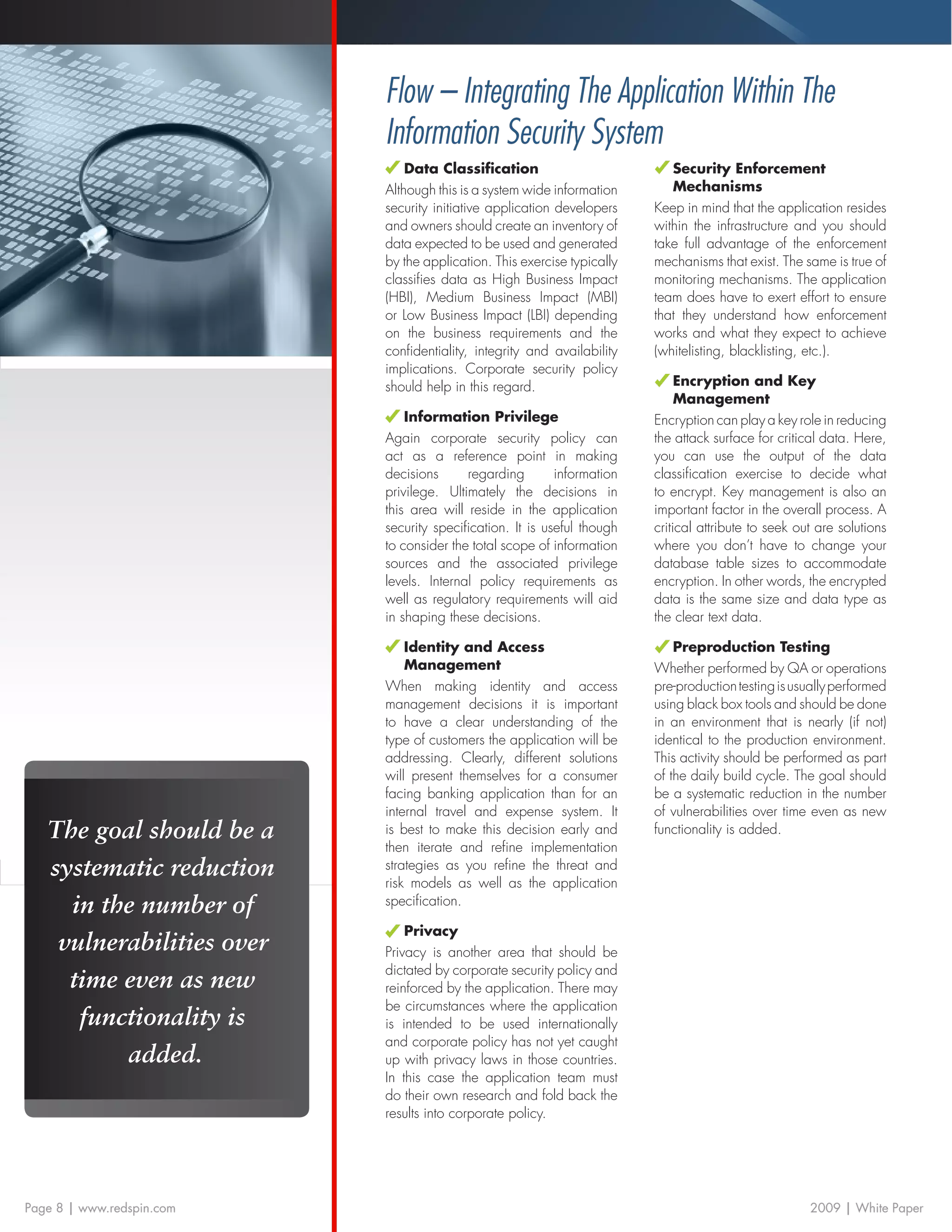 Flow – Integrating The Application Within The
                           Information Security System
                               Data Classification                          Security Enforcement
                           Although this is a system wide information       Mechanisms
                           security initiative application developers    Keep in mind that the application resides
                           and owners should create an inventory of      within the infrastructure and you should
                           data expected to be used and generated        take full advantage of the enforcement
                           by the application. This exercise typically   mechanisms that exist. The same is true of
                           classifies data as High Business Impact       monitoring mechanisms. The application
                           (HBI), Medium Business Impact (MBI)           team does have to exert effort to ensure
                           or Low Business Impact (LBI) depending        that they understand how enforcement
                           on the business requirements and the          works and what they expect to achieve
                           confidentiality, integrity and availability   (whitelisting, blacklisting, etc.).
                           implications. Corporate security policy
                           should help in this regard.                        Encryption and Key
                                                                              Management
                               Information Privilege                     Encryption can play a key role in reducing
                           Again corporate security policy can           the attack surface for critical data. Here,
                           act as a reference point in making            you can use the output of the data
                           decisions      regarding        information   classification exercise to decide what
                           privilege. Ultimately the decisions in        to encrypt. Key management is also an
                           this area will reside in the application      important factor in the overall process. A
                           security specification. It is useful though   critical attribute to seek out are solutions
                           to consider the total scope of information    where you don’t have to change your
                           sources and the associated privilege          database table sizes to accommodate
                           levels. Internal policy requirements as       encryption. In other words, the encrypted
                           well as regulatory requirements will aid      data is the same size and data type as
                           in shaping these decisions.                   the clear text data.

                               Identity and Access                           Preproduction Testing
                               Management                                Whether performed by QA or operations
                           When making identity and access               pre-production testing is usually performed
                           management decisions it is important          using black box tools and should be done
                           to have a clear understanding of the          in an environment that is nearly (if not)
                           type of customers the application will be     identical to the production environment.
                           addressing. Clearly, different solutions      This activity should be performed as part
                           will present themselves for a consumer        of the daily build cycle. The goal should
                           facing banking application than for an        be a systematic reduction in the number
                           internal travel and expense system. It        of vulnerabilities over time even as new
   The goal should be a    is best to make this decision early and       functionality is added.
                           then iterate and refine implementation
   systematic reduction    strategies as you refine the threat and
                           risk models as well as the application
     in the number of      specification.

                               Privacy
    vulnerabilities over   Privacy is another area that should be
                           dictated by corporate security policy and
     time even as new      reinforced by the application. There may
                           be circumstances where the application
      functionality is     is intended to be used internationally
                           and corporate policy has not yet caught
          added.           up with privacy laws in those countries.
                           In this case the application team must
                           do their own research and fold back the
                           results into corporate policy.




Page 8 | www.redspin.com                                                                              2009 | White Paper
 